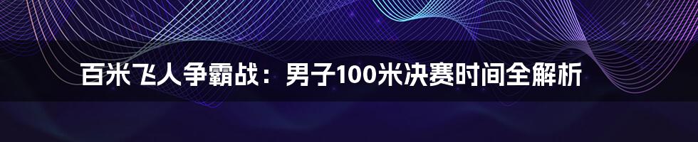 百米飞人争霸战:男子100米决赛时间全解析