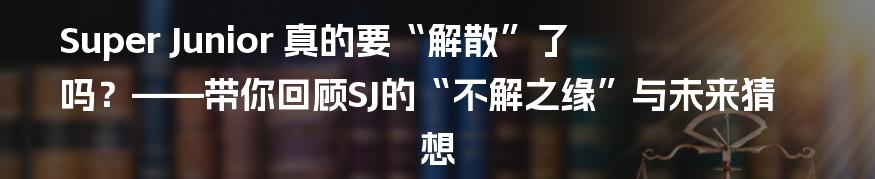 Super Junior 真的要“解散”了吗?——带你回顾SJ的“不解之缘”与未来猜想