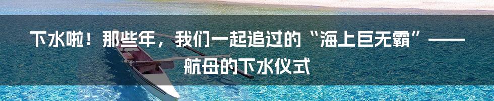 下水啦！那些年，我们一起追过的“海上巨无霸”—— 航母的下水仪式