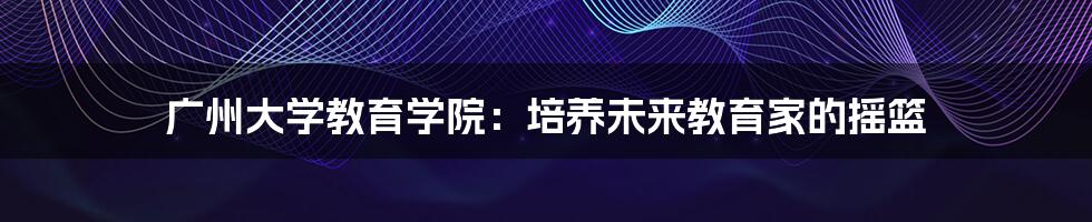 广州大学教育学院：培养未来教育家的摇篮