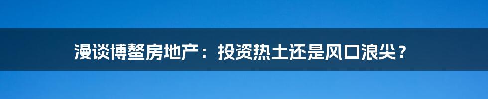 漫谈博鳌房地产：投资热土还是风口浪尖？