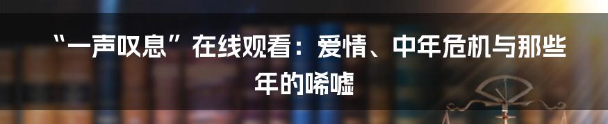 “一声叹息”在线观看:爱情、中年危机与那些年的唏嘘
