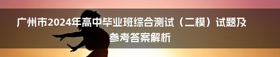 广州市2024年高中毕业班综合测试(二模)试题及参考答案解析