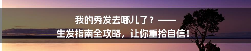 我的秀发去哪儿了?—— 生发指南全攻略,让你重拾自信!