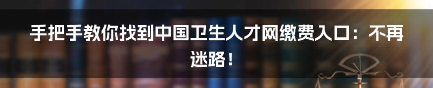 手把手教你找到中国卫生人才网缴费入口:不再迷路!