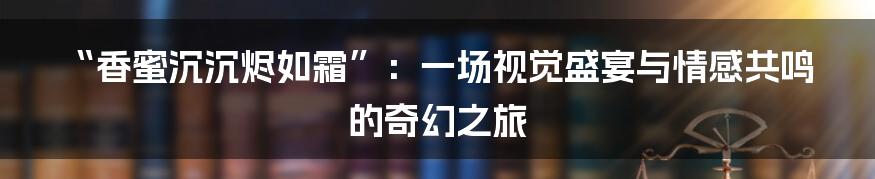 “香蜜沉沉烬如霜”：一场视觉盛宴与情感共鸣的奇幻之旅