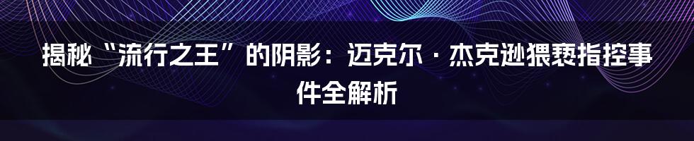 揭秘“流行之王”的阴影：迈克尔·杰克逊猥亵指控事件全解析