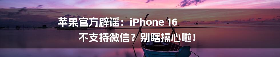 苹果官方辟谣:iPhone 16 不支持微信?别瞎操心啦!