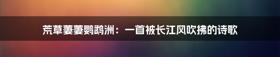 荒草萋萋鹦鹉洲：一首被长江风吹拂的诗歌