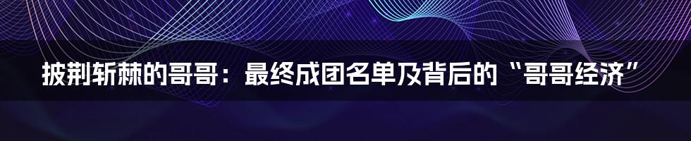 披荆斩棘的哥哥：最终成团名单及背后的“哥哥经济”