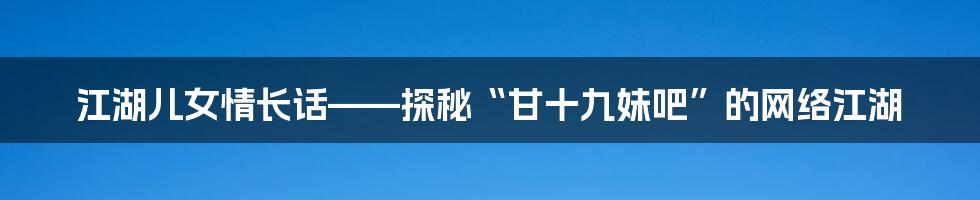 江湖儿女情长话——探秘“甘十九妹吧”的网络江湖
