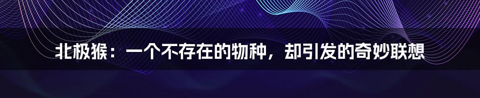 北极猴:一个不存在的物种,却引发的奇妙联想