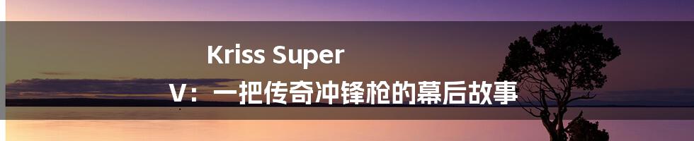 Kriss Super V:一把传奇冲锋枪的幕后故事