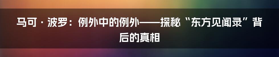 马可·波罗:例外中的例外——探秘“东方见闻录”背后的真相