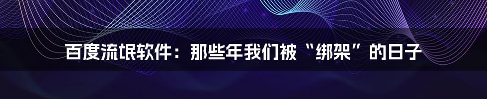 百度流氓软件:那些年我们被“绑架”的日子