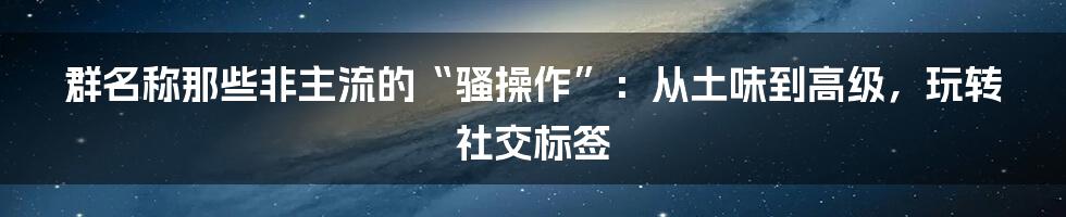 群名称那些非主流的“骚操作”：从土味到高级，玩转社交标签
