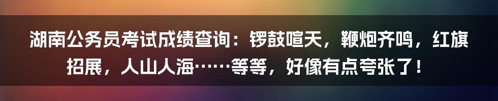 湖南公务员考试成绩查询:锣鼓喧天,鞭炮齐鸣,红旗招展,人山人海……等等,好像有点夸张了!