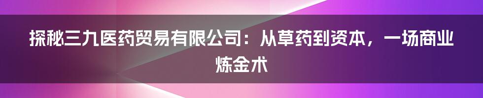 探秘三九医药贸易有限公司：从草药到资本，一场商业炼金术