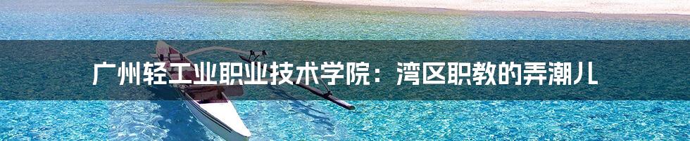 广州轻工业职业技术学院:湾区职教的弄潮儿