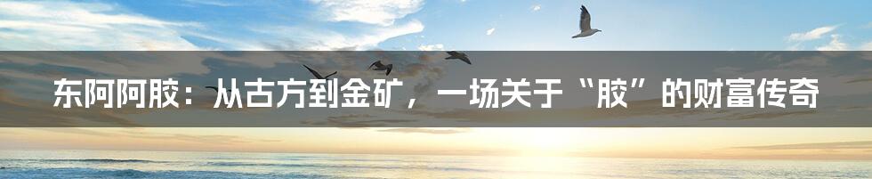 东阿阿胶:从古方到金矿,一场关于“胶”的财富传奇