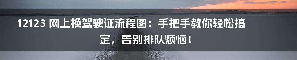 12123 网上换驾驶证流程图:手把手教你轻松搞定,告别排队烦恼!
