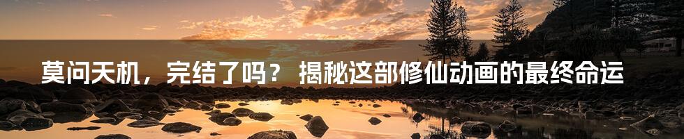 莫问天机,完结了吗? 揭秘这部修仙动画的最终命运