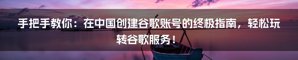 手把手教你:在中国创建谷歌账号的终极指南,轻松玩转谷歌服务!