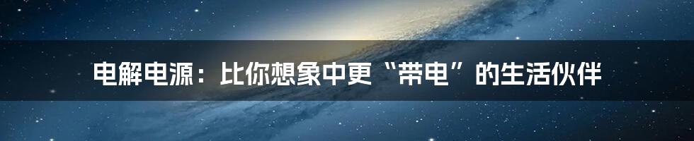 电解电源:比你想象中更“带电”的生活伙伴