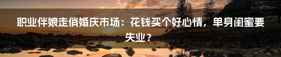 职业伴娘走俏婚庆市场:花钱买个好心情,单身闺蜜要失业?