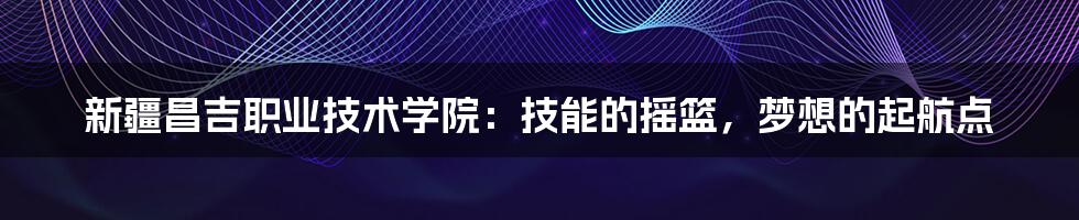 新疆昌吉职业技术学院:技能的摇篮,梦想的起航点