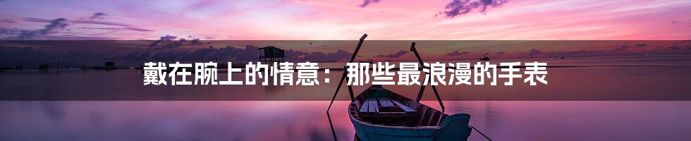 戴在腕上的情意:那些最浪漫的手表