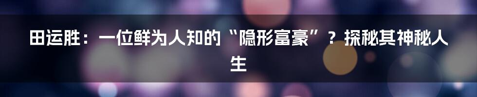 田运胜:一位鲜为人知的“隐形富豪”?探秘其神秘人生