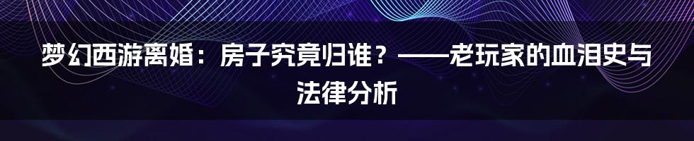 梦幻西游离婚：房子究竟归谁？——老玩家的血泪史与法律分析
