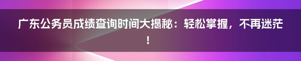 广东公务员成绩查询时间大揭秘:轻松掌握,不再迷茫!