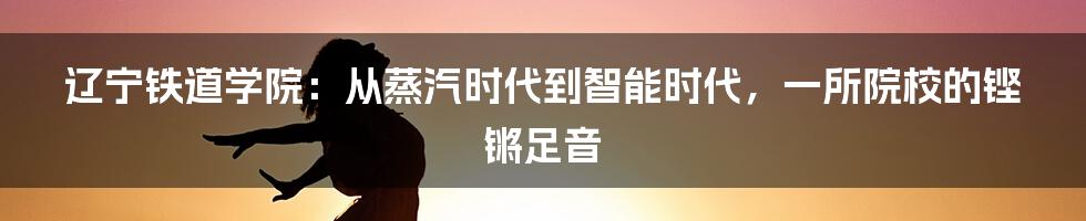辽宁铁道学院:从蒸汽时代到智能时代,一所院校的铿锵足音