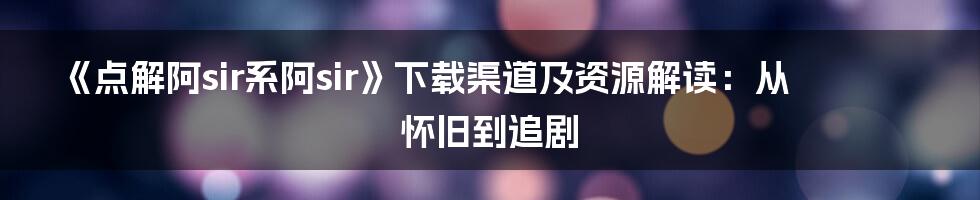 《点解阿sir系阿sir》下载渠道及资源解读:从怀旧到追剧