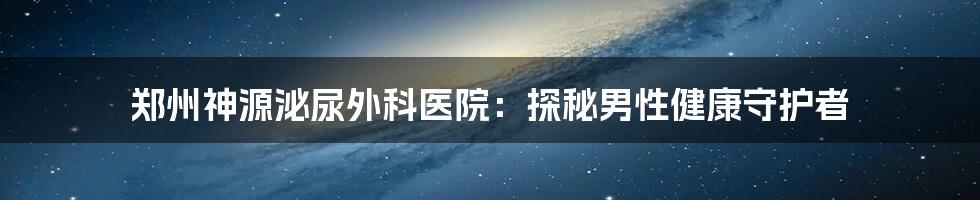郑州神源泌尿外科医院:探秘男性健康守护者