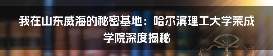 我在山东威海的秘密基地:哈尔滨理工大学荣成学院深度揭秘