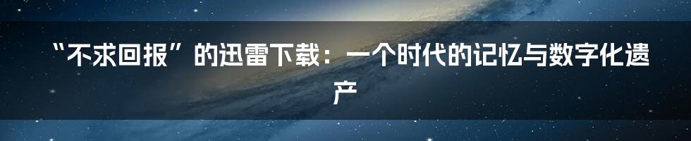 “不求回报”的迅雷下载:一个时代的记忆与数字化遗产