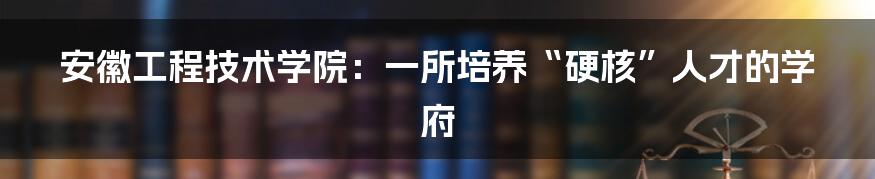 安徽工程技术学院：一所培养“硬核”人才的学府
