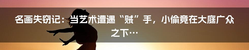 名画失窃记:当艺术遭遇“贼”手,小偷竟在大庭广众之下…