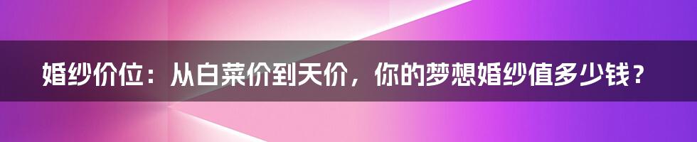 婚纱价位:从白菜价到天价,你的梦想婚纱值多少钱?