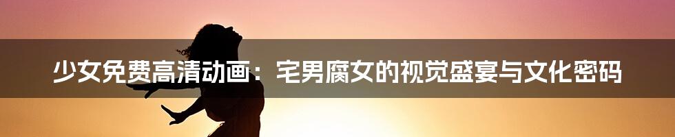 少女免费高清动画:宅男腐女的视觉盛宴与文化密码