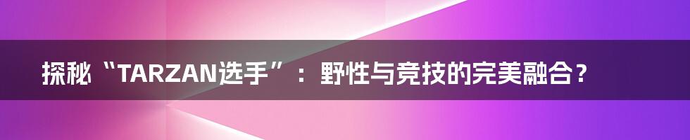 探秘“TARZAN选手”:野性与竞技的完美融合?
