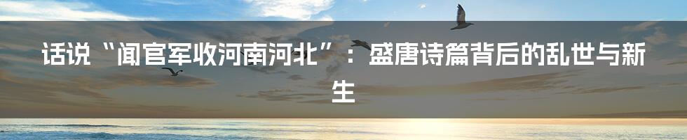 话说“闻官军收河南河北”:盛唐诗篇背后的乱世与新生