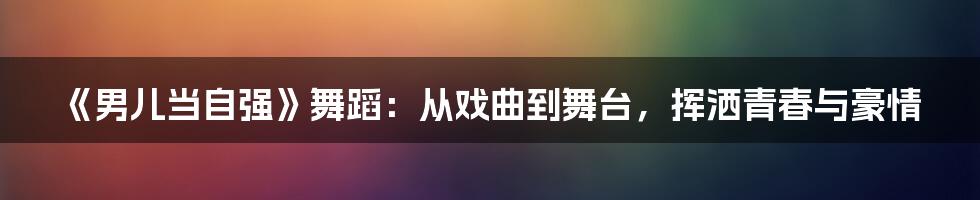 《男儿当自强》舞蹈:从戏曲到舞台,挥洒青春与豪情