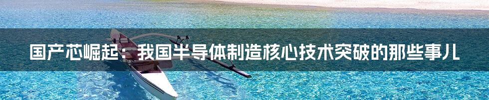 国产芯崛起:我国半导体制造核心技术突破的那些事儿