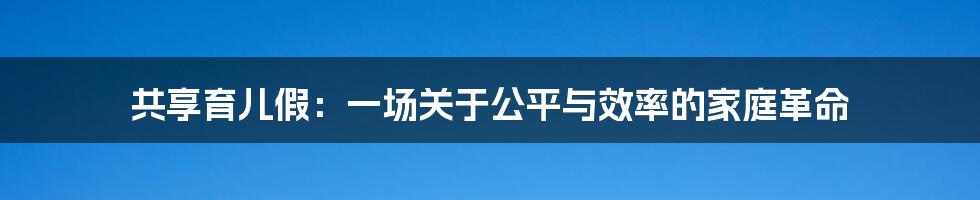共享育儿假:一场关于公平与效率的家庭革命
