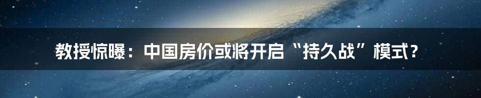 教授惊曝:中国房价或将开启“持久战”模式?