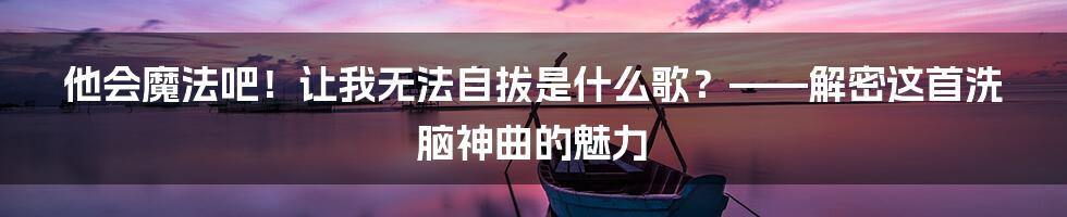 他会魔法吧!让我无法自拔是什么歌?——解密这首洗脑神曲的魅力